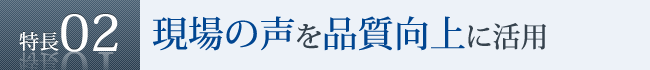 特長2　現場の声を品質向上に活用