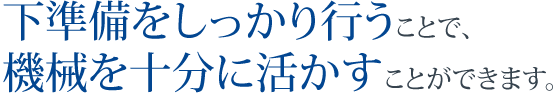 下準備をしっかり行うことで、機械を十分に活かすことができます