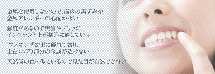 「金属を使用しないので、歯肉の黒ずみや金属アレルギーの心配がない」
「強度があるので奥歯やブリッジ、インプラント上部構造に適している」
「マスキング効果に優れており、土台（コア）部分の金属が透けない」
「天然歯の色に似ているので見た目が自然できれい」